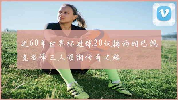 近60年世界杯进球20仅梅西姆巴佩克洛泽三人领衔传奇之路