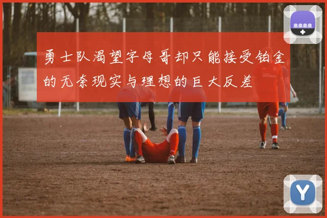 勇士队渴望字母哥却只能接受铂金的无奈现实与理想的巨大反差