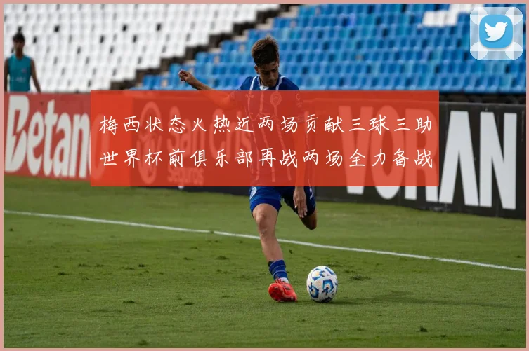 梅西状态火热近两场贡献三球三助世界杯前俱乐部再战两场全力备战大赛
