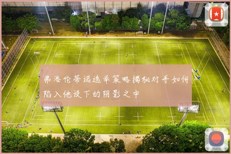 弗洛伦蒂诺选举策略揭秘对手如何陷入他设下的阴影之中