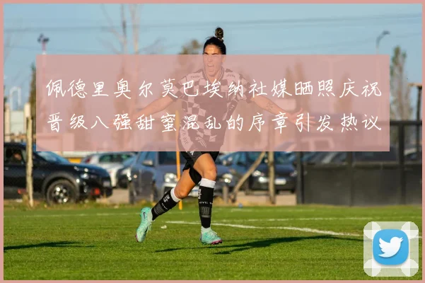 佩德里奥尔莫巴埃纳社媒晒照庆祝晋级八强甜蜜混乱的序章引发热议