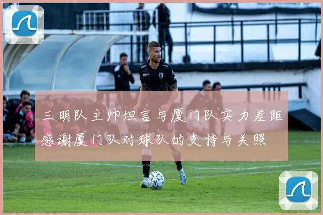 三明队主帅坦言与厦门队实力差距感谢厦门队对球队的支持与关照