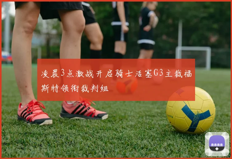 凌晨3点激战开启骑士活塞G3主裁福斯特领衔裁判组