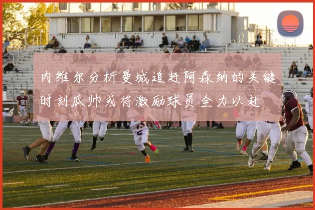 内维尔分析曼城追赶阿森纳的关键时刻瓜帅或将激励球员全力以赴