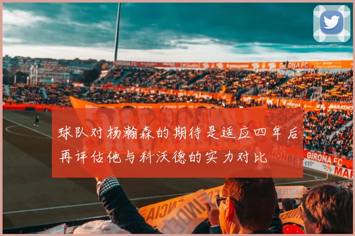 球队对杨瀚森的期待是适应四年后再评估他与科沃德的实力对比