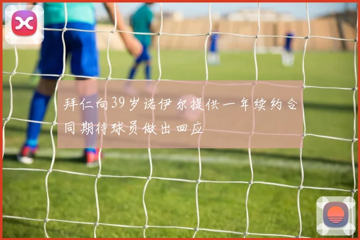 拜仁向39岁诺伊尔提供一年续约合同期待球员做出回应