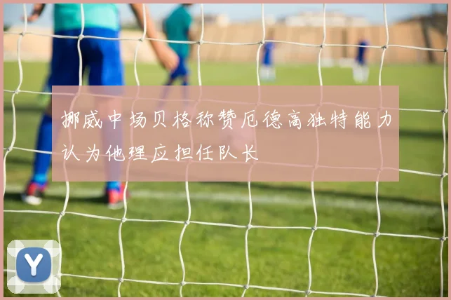 挪威中场贝格称赞厄德高独特能力认为他理应担任队长