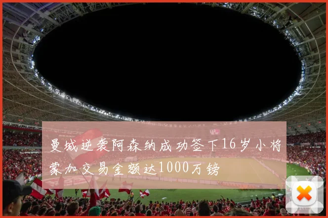 曼城逆袭阿森纳成功签下16岁小将蒙加交易金额达1000万镑