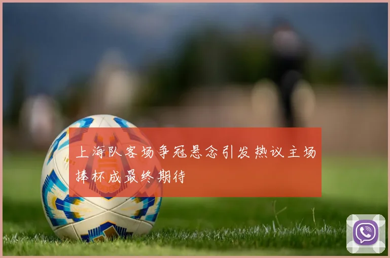 上海队客场争冠悬念引发热议主场捧杯成最终期待