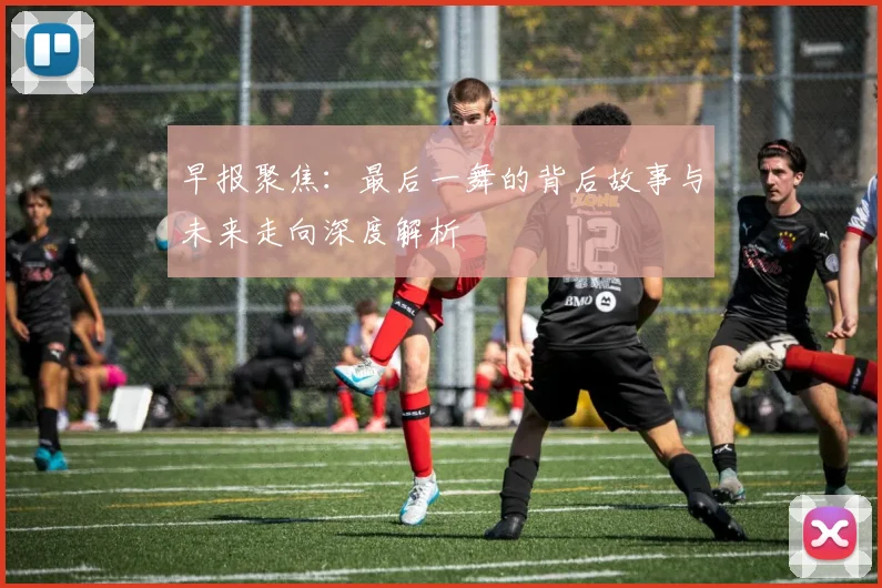 早报聚焦：最后一舞的背后故事与未来走向深度解析