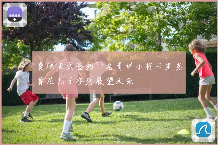 曼联正式签约15名青训小将卡里克鲁尼儿子在列展望未来