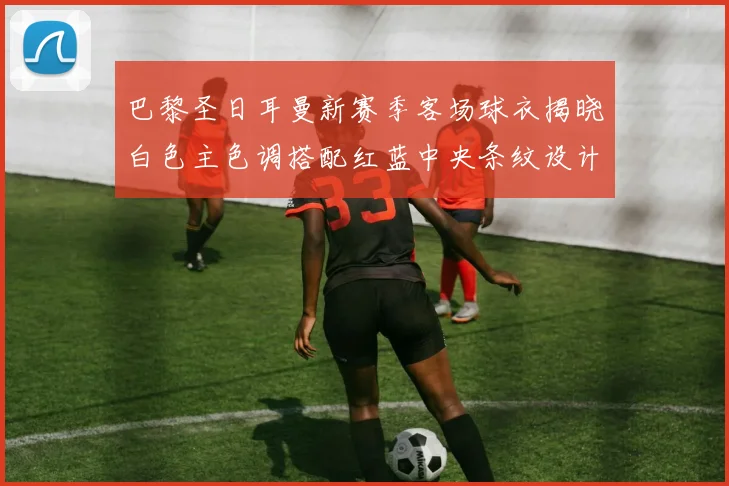 巴黎圣日耳曼新赛季客场球衣揭晓白色主色调搭配红蓝中央条纹设计