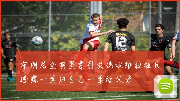 布朗尼全明星票引发热议维拉纽瓦透露一票归自己一票给父亲