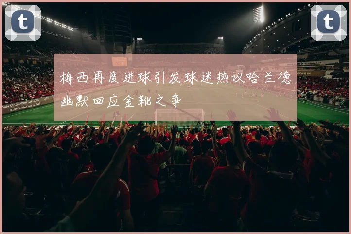 梅西再度进球引发球迷热议哈兰德幽默回应金靴之争