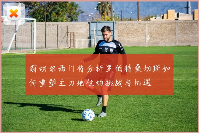 前切尔西门将分析罗伯特桑切斯如何重塑主力地位的挑战与机遇