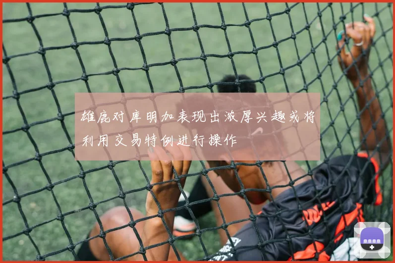 雄鹿对库明加表现出浓厚兴趣或将利用交易特例进行操作