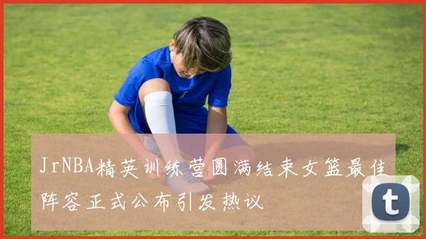JrNBA精英训练营圆满结束女篮最佳阵容正式公布引发热议