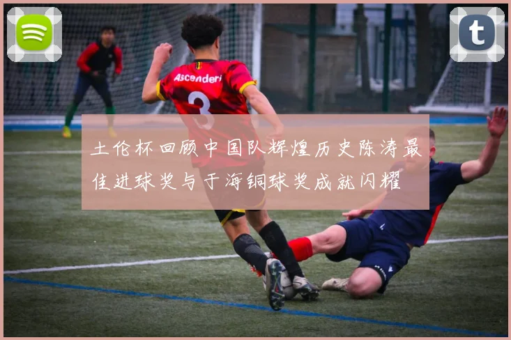 土伦杯回顾中国队辉煌历史陈涛最佳进球奖与于海铜球奖成就闪耀