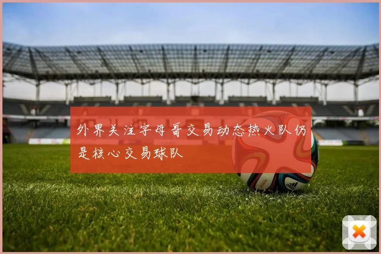 外界关注字母哥交易动态热火队仍是核心交易球队