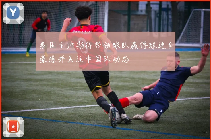 泰国主帅期待带领球队赢得球迷自豪感并关注中国队动态