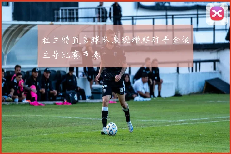 杜兰特直言球队表现糟糕对手全场主导比赛节奏