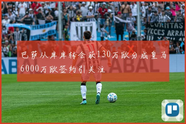 巴萨从库库转会获130万欧分成皇马6000万欧签约引关注
