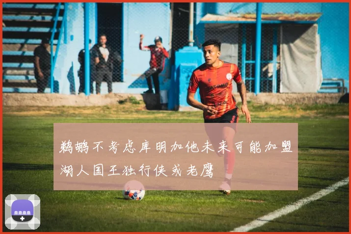 鹈鹕不考虑库明加他未来可能加盟湖人国王独行侠或老鹰