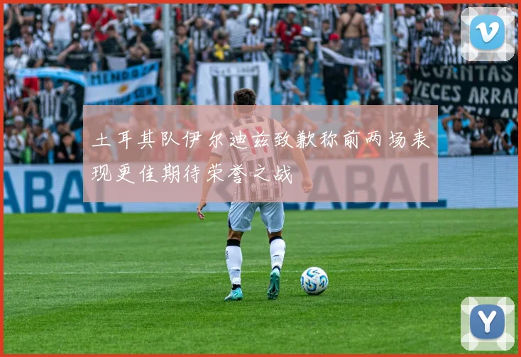 土耳其队伊尔迪兹致歉称前两场表现更佳期待荣誉之战