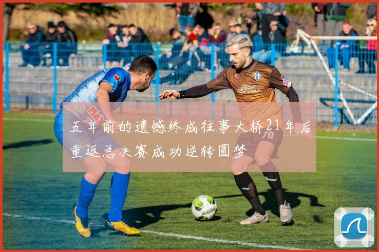 五年前的遗憾终成往事大桥21年后重返总决赛成功逆转圆梦