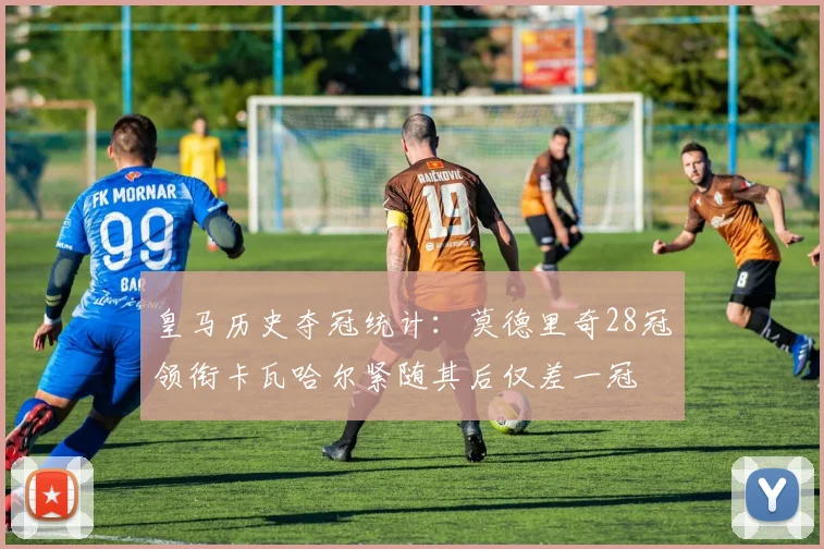 皇马历史夺冠统计：莫德里奇28冠领衔卡瓦哈尔紧随其后仅差一冠